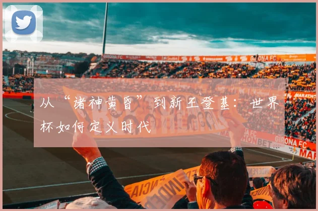 从“诸神黄昏”到新王登基：世界杯如何定义时代
